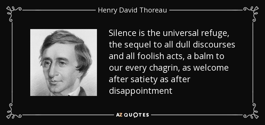 Silence is the universal refuge, the sequel to all dull discourses and all foolish acts, a balm to our every chagrin, as welcome after satiety as after disappointment - Henry David Thoreau