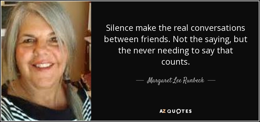 Silence make the real conversations between friends. Not the saying, but the never needing to say that counts. - Margaret Lee Runbeck