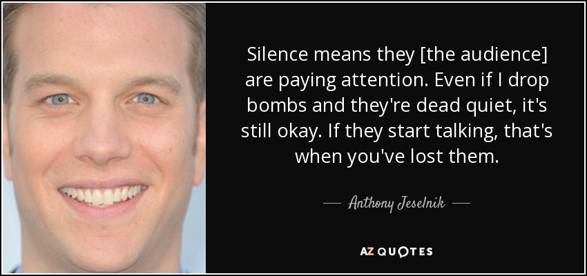 Silence means they [the audience] are paying attention. Even if I drop bombs and they're dead quiet, it's still okay. If they start talking, that's when you've lost them. - Anthony Jeselnik