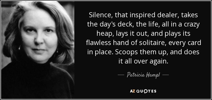Silence, that inspired dealer, takes the day's deck, the life, all in a crazy heap, lays it out, and plays its flawless hand of solitaire, every card in place. Scoops them up, and does it all over again. - Patricia Hampl