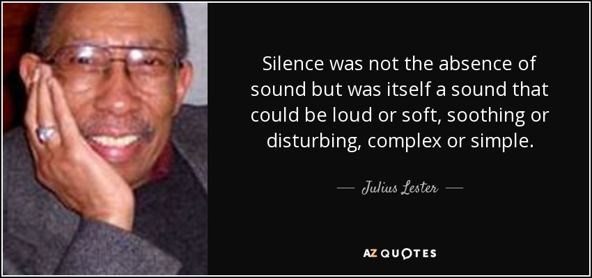 Silence was not the absence of sound but was itself a sound that could be loud or soft, soothing or disturbing, complex or simple. - Julius Lester