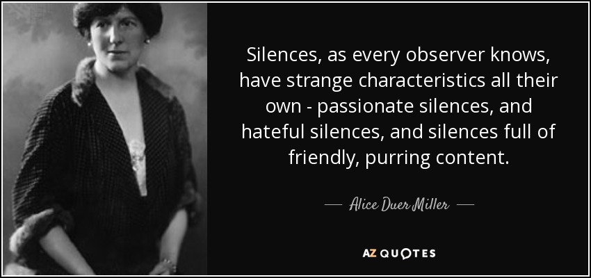 Silences, as every observer knows, have strange characteristics all their own - passionate silences, and hateful silences, and silences full of friendly, purring content. - Alice Duer Miller