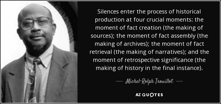 Silences enter the process of historical production at four crucial moments: the moment of fact creation (the making of sources); the moment of fact assembly (the making of archives); the moment of fact retrieval (the making of narratives); and the moment of retrospective significance (the making of history in the final instance). - Michel-Rolph Trouillot