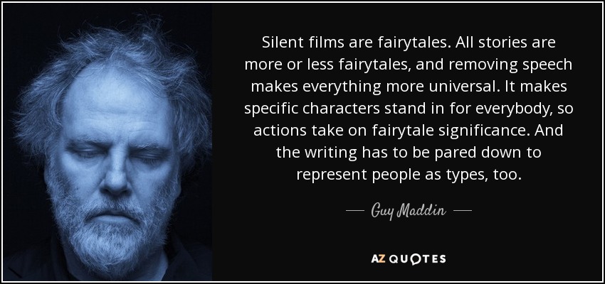 Silent films are fairytales. All stories are more or less fairytales, and removing speech makes everything more universal. It makes specific characters stand in for everybody, so actions take on fairytale significance. And the writing has to be pared down to represent people as types, too. - Guy Maddin