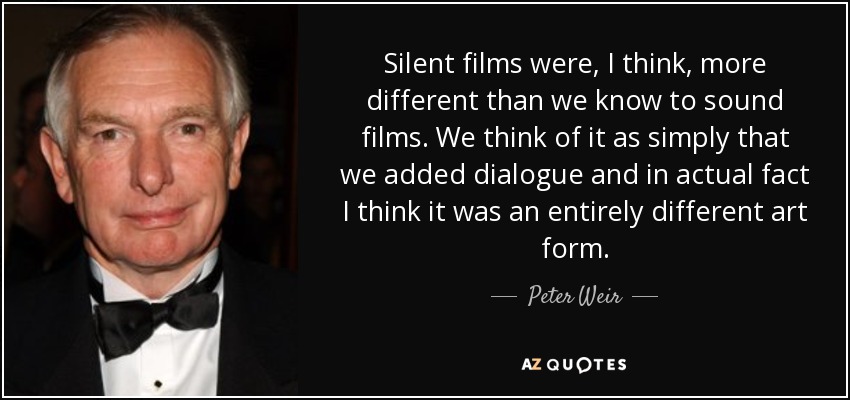 Silent films were, I think, more different than we know to sound films. We think of it as simply that we added dialogue and in actual fact I think it was an entirely different art form. - Peter Weir