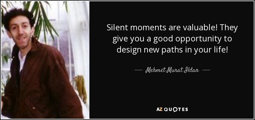 Silent moments are valuable! They give you a good opportunity to design new paths in your life! - Mehmet Murat Ildan