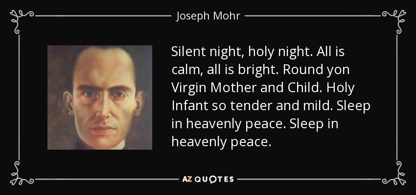 Silent night, holy night. All is calm, all is bright. Round yon Virgin Mother and Child. Holy Infant so tender and mild. Sleep in heavenly peace. Sleep in heavenly peace. - Joseph Mohr