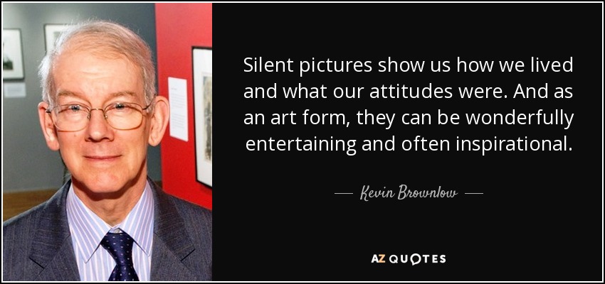Silent pictures show us how we lived and what our attitudes were. And as an art form, they can be wonderfully entertaining and often inspirational. - Kevin Brownlow