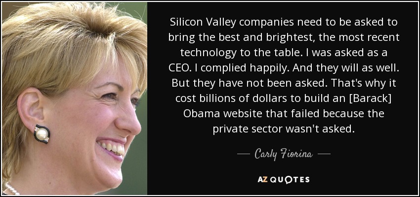 Silicon Valley companies need to be asked to bring the best and brightest, the most recent technology to the table. I was asked as a CEO. I complied happily. And they will as well. But they have not been asked. That's why it cost billions of dollars to build an [Barack] Obama website that failed because the private sector wasn't asked. - Carly Fiorina