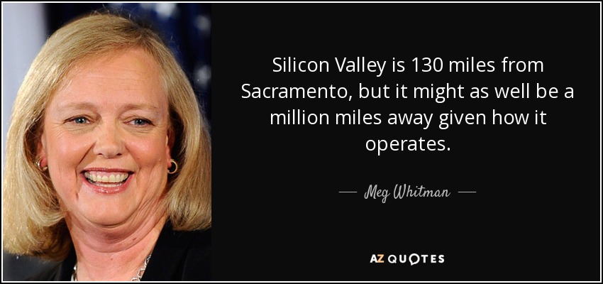 Silicon Valley is 130 miles from Sacramento, but it might as well be a million miles away given how it operates. - Meg Whitman