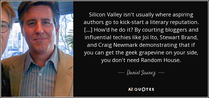 Silicon Valley isn't usually where aspiring authors go to kick-start a literary reputation. [...] How'd he do it? By courting bloggers and influential techies like Joi Ito, Stewart Brand, and Craig Newmark demonstrating that if you can get the geek grapevine on your side, you don't need Random House. - Daniel Suarez