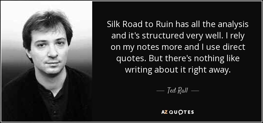 Silk Road to Ruin has all the analysis and it's structured very well. I rely on my notes more and I use direct quotes. But there's nothing like writing about it right away. - Ted Rall