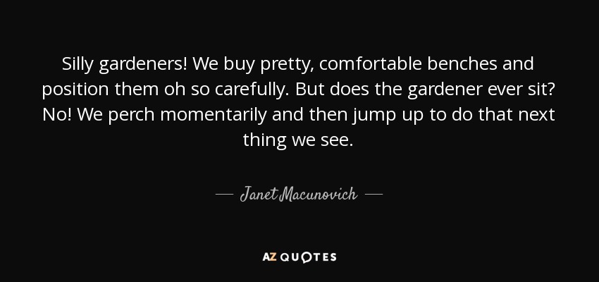 Silly gardeners! We buy pretty, comfortable benches and position them oh so carefully. But does the gardener ever sit? No! We perch momentarily and then jump up to do that next thing we see. - Janet Macunovich