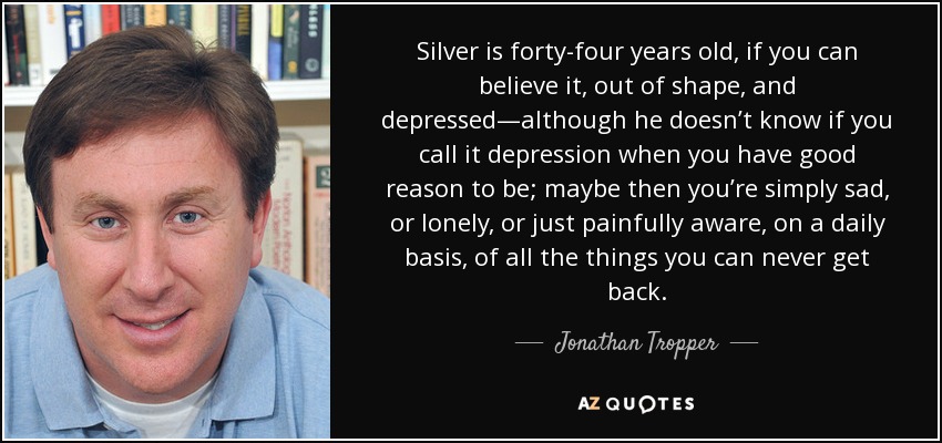 Silver is forty-four years old, if you can believe it, out of shape, and depressed—although he doesn’t know if you call it depression when you have good reason to be; maybe then you’re simply sad, or lonely, or just painfully aware, on a daily basis, of all the things you can never get back. - Jonathan Tropper