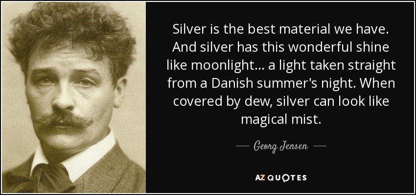 Silver is the best material we have. And silver has this wonderful shine like moonlight ... a light taken straight from a Danish summer's night. When covered by dew, silver can look like magical mist. - Georg Jensen