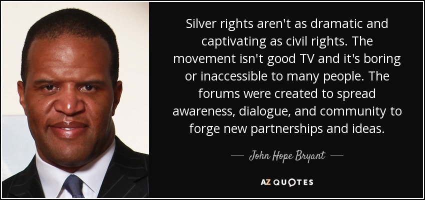 Silver rights aren't as dramatic and captivating as civil rights. The movement isn't good TV and it's boring or inaccessible to many people. The forums were created to spread awareness, dialogue, and community to forge new partnerships and ideas. - John Hope Bryant