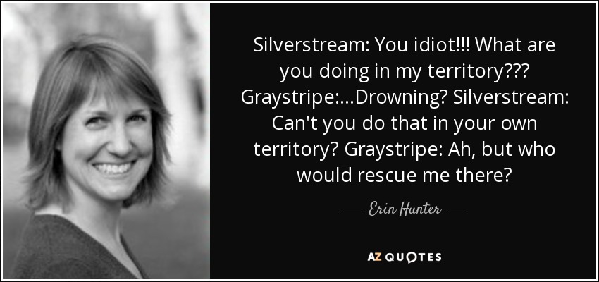 Silverstream: You idiot!!! What are you doing in my territory??? Graystripe:...Drowning? Silverstream: Can't you do that in your own territory? Graystripe: Ah, but who would rescue me there? - Erin Hunter
