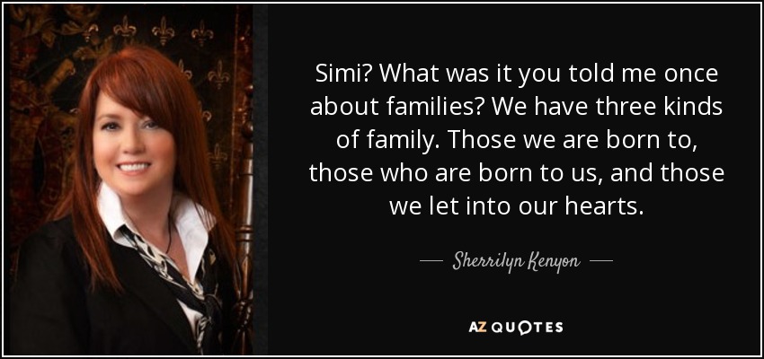 Simi? What was it you told me once about families? We have three kinds of family. Those we are born to, those who are born to us, and those we let into our hearts. - Sherrilyn Kenyon