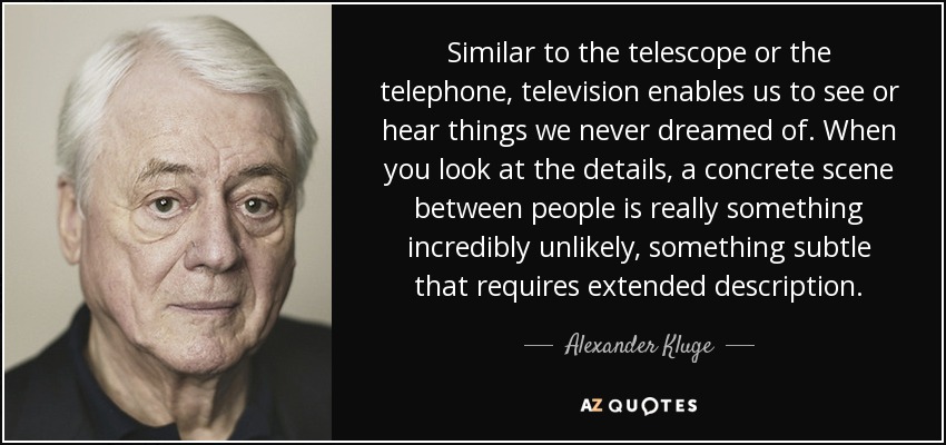 Similar to the telescope or the telephone, television enables us to see or hear things we never dreamed of. When you look at the details, a concrete scene between people is really something incredibly unlikely, something subtle that requires extended description. - Alexander Kluge