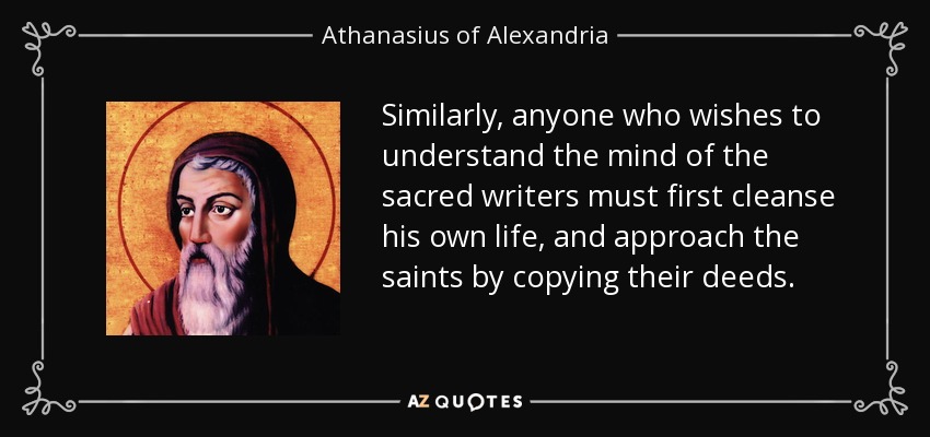 Similarly, anyone who wishes to understand the mind of the sacred writers must first cleanse his own life, and approach the saints by copying their deeds. - Athanasius of Alexandria