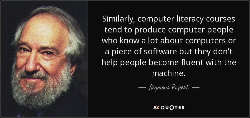 Similarly, computer literacy courses tend to produce computer people who know a lot about computers or a piece of software but they don't help people become fluent with the machine. - Seymour Papert