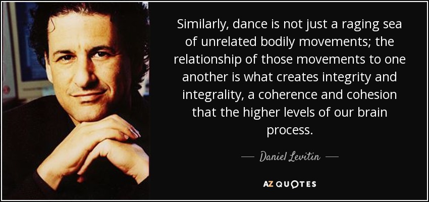 Similarly, dance is not just a raging sea of unrelated bodily movements; the relationship of those movements to one another is what creates integrity and integrality, a coherence and cohesion that the higher levels of our brain process. - Daniel Levitin