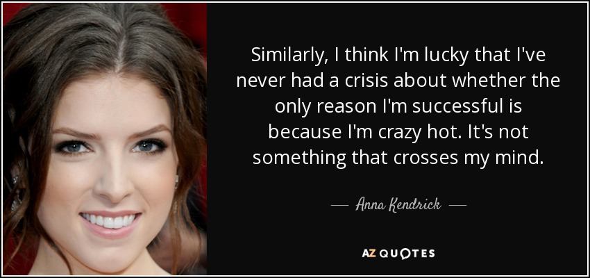 Similarly, I think I'm lucky that I've never had a crisis about whether the only reason I'm successful is because I'm crazy hot. It's not something that crosses my mind. - Anna Kendrick