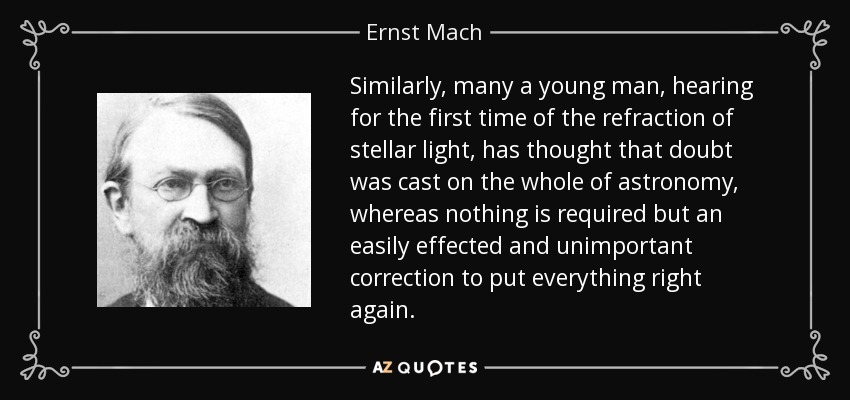 Similarly, many a young man, hearing for the first time of the refraction of stellar light, has thought that doubt was cast on the whole of astronomy, whereas nothing is required but an easily effected and unimportant correction to put everything right again. - Ernst Mach