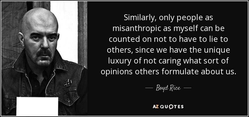 Similarly, only people as misanthropic as myself can be counted on not to have to lie to others, since we have the unique luxury of not caring what sort of opinions others formulate about us. - Boyd Rice