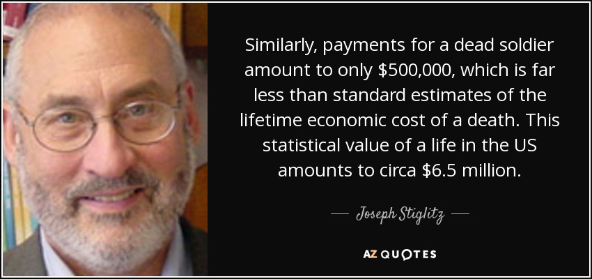 Similarly, payments for a dead soldier amount to only $500,000, which is far less than standard estimates of the lifetime economic cost of a death. This statistical value of a life in the US amounts to circa $6.5 million. - Joseph Stiglitz