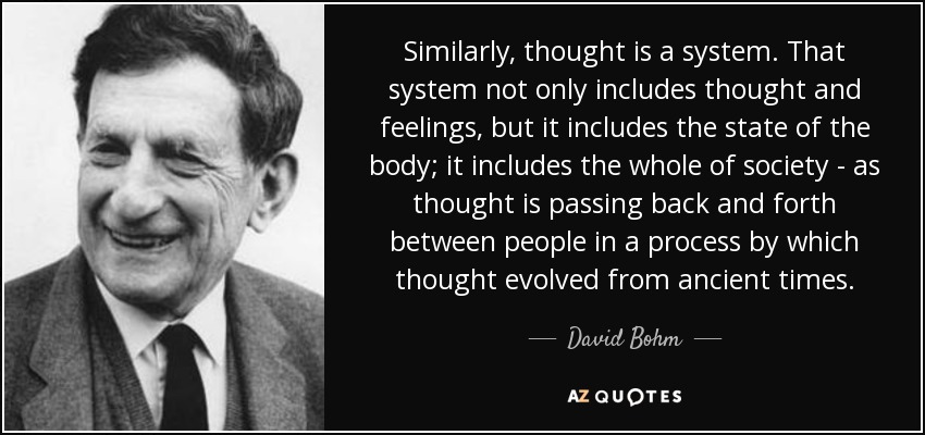 Similarly, thought is a system. That system not only includes thought and feelings, but it includes the state of the body; it includes the whole of society - as thought is passing back and forth between people in a process by which thought evolved from ancient times. - David Bohm
