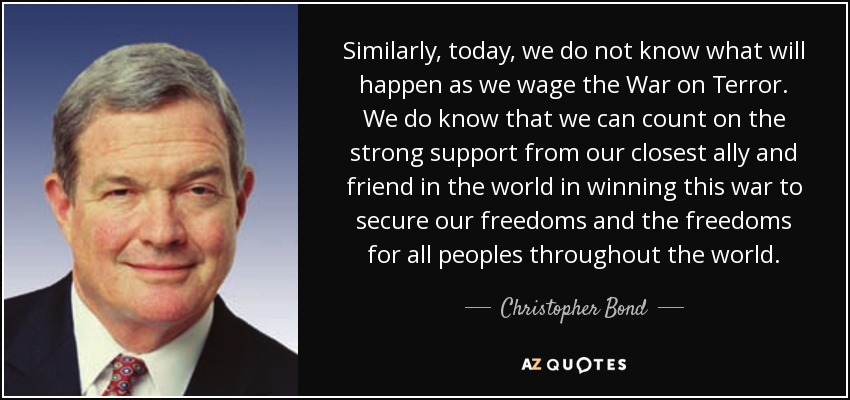 Similarly, today, we do not know what will happen as we wage the War on Terror. We do know that we can count on the strong support from our closest ally and friend in the world in winning this war to secure our freedoms and the freedoms for all peoples throughout the world. - Christopher Bond