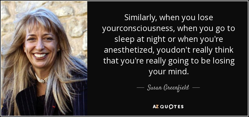 Similarly, when you lose yourconsciousness, when you go to sleep at night or when you're anesthetized, youdon't really think that you're really going to be losing your mind. - Susan Greenfield, Baroness Greenfield