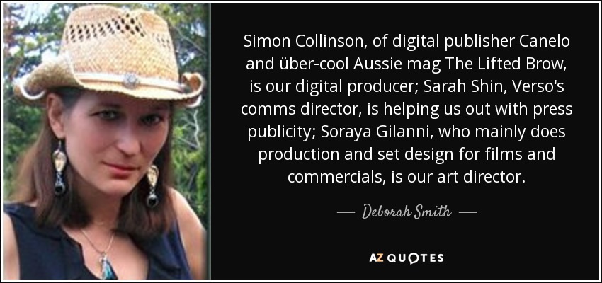 Simon Collinson, of digital publisher Canelo and über-cool Aussie mag The Lifted Brow, is our digital producer; Sarah Shin, Verso's comms director, is helping us out with press publicity; Soraya Gilanni, who mainly does production and set design for films and commercials, is our art director. - Deborah Smith