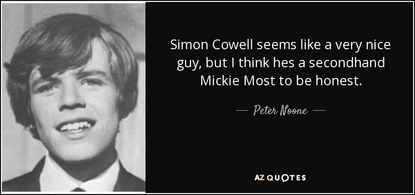 Simon Cowell seems like a very nice guy, but I think hes a secondhand Mickie Most to be honest. - Peter Noone