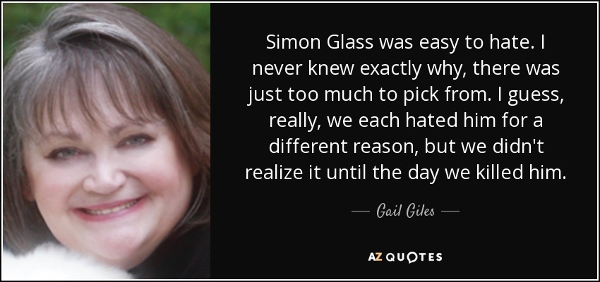 Simon Glass was easy to hate. I never knew exactly why, there was just too much to pick from. I guess, really, we each hated him for a different reason, but we didn't realize it until the day we killed him. - Gail Giles