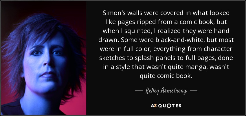 Simon's walls were covered in what looked like pages ripped from a comic book, but when I squinted, I realized they were hand drawn. Some were black-and-white, but most were in full color, everything from character sketches to splash panels to full pages, done in a style that wasn't quite manga, wasn't quite comic book. - Kelley Armstrong