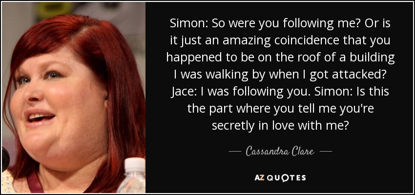 Simon: So were you following me? Or is it just an amazing coincidence that you happened to be on the roof of a building I was walking by when I got attacked? Jace: I was following you. Simon: Is this the part where you tell me you're secretly in love with me? - Cassandra Clare