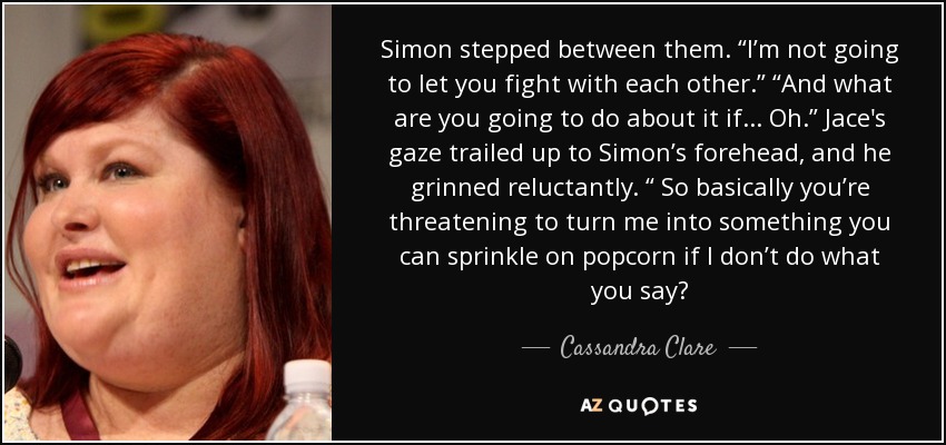 Simon stepped between them. “I’m not going to let you fight with each other.” “And what are you going to do about it if . . . Oh.” Jace's gaze trailed up to Simon’s forehead, and he grinned reluctantly. “ So basically you’re threatening to turn me into something you can sprinkle on popcorn if I don’t do what you say? - Cassandra Clare