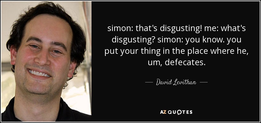 simon: that's disgusting! me: what's disgusting? simon: you know. you put your thing in the place where he, um, defecates. - David Levithan