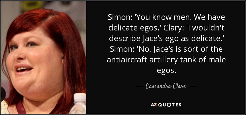 Simon: 'You know men. We have delicate egos.' Clary: 'I wouldn't describe Jace's ego as delicate.' Simon: 'No, Jace's is sort of the antiaircraft artillery tank of male egos. - Cassandra Clare