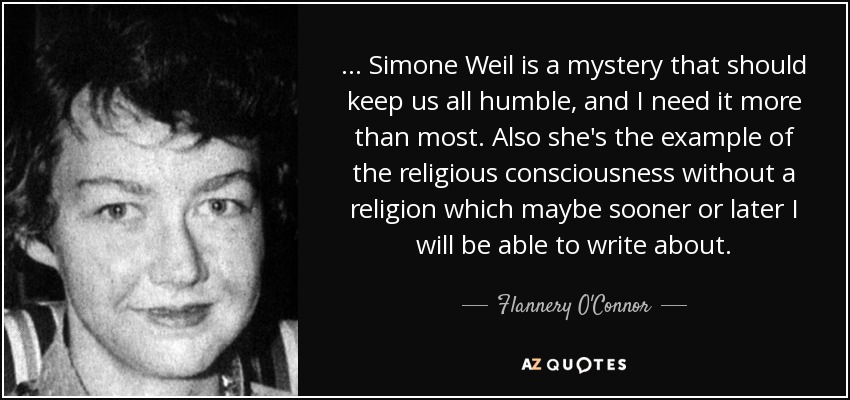 ... Simone Weil is a mystery that should keep us all humble, and I need it more than most. Also she's the example of the religious consciousness without a religion which maybe sooner or later I will be able to write about. - Flannery O'Connor