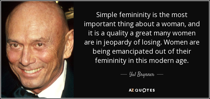 Simple femininity is the most important thing about a woman, and it is a quality a great many women are in jeopardy of losing. Women are being emancipated out of their femininity in this modern age. - Yul Brynner