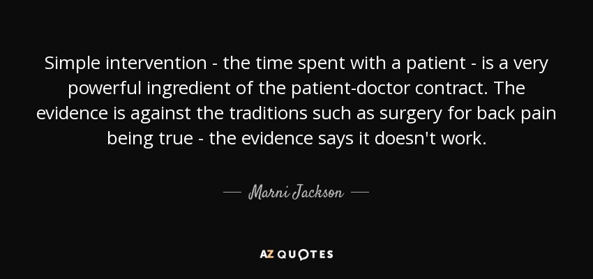 Simple intervention - the time spent with a patient - is a very powerful ingredient of the patient-doctor contract. The evidence is against the traditions such as surgery for back pain being true - the evidence says it doesn't work. - Marni Jackson