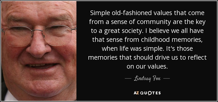 Simple old-fashioned values that come from a sense of community are the key to a great society. I believe we all have that sense from childhood memories, when life was simple. It's those memories that should drive us to reflect on our values. - Lindsay Fox