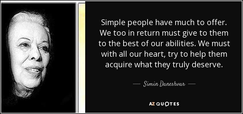 Simple people have much to offer. We too in return must give to them to the best of our abilities. We must with all our heart, try to help them acquire what they truly deserve. - Simin Daneshvar