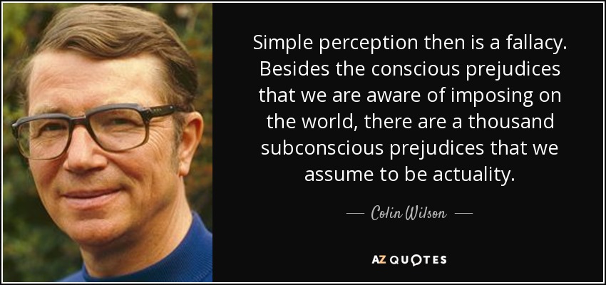 Simple perception then is a fallacy. Besides the conscious prejudices that we are aware of imposing on the world, there are a thousand subconscious prejudices that we assume to be actuality. - Colin Wilson