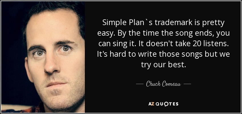 Simple Plan`s trademark is pretty easy. By the time the song ends, you can sing it. It doesn't take 20 listens. It's hard to write those songs but we try our best. - Chuck Comeau