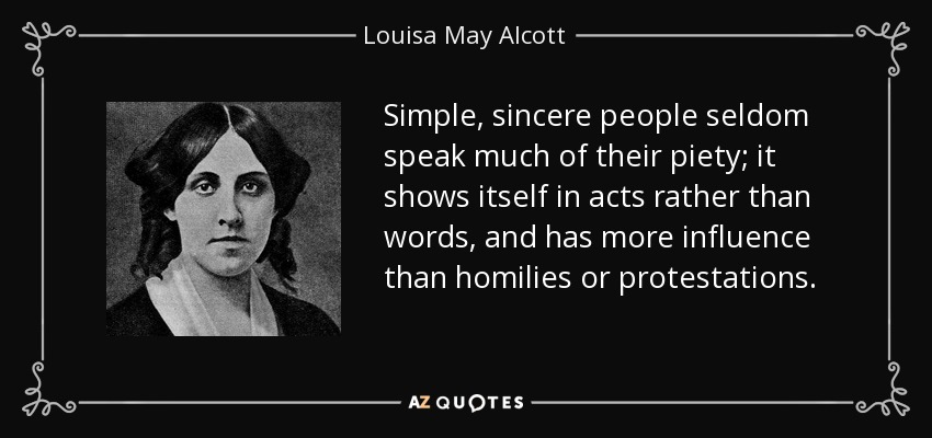 Simple, sincere people seldom speak much of their piety; it shows itself in acts rather than words, and has more influence than homilies or protestations. - Louisa May Alcott