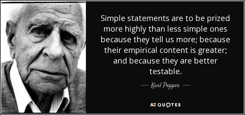 Simple statements are to be prized more highly than less simple ones because they tell us more; because their empirical content is greater; and because they are better testable. - Karl Popper